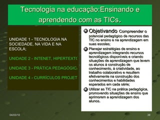 Tecnologia na educação:Ensinando e aprendendo com as TICs . Objetivando   Compreender o  potencial pedagógico de recursos das TIC no ensino e na aprendizagem em suas escolas; Planejar estratégias de ensino e aprendizagem integrando recursos tecnológicos disponíveis e criando situações de aprendizagem que levem os alunos à construção de conhecimento, à criatividade, ao trabalho colaborativo e resultem efetivamente na construção dos conhecimentos e habilidades esperados em cada série; Utilizar as TIC na prática pedagógica, promovendo situações de ensino que aprimorem a aprendizagem dos alunos. 04/03/10 UNIDADE 1 - TECNOLOGIA NA SOCIEDADE, NA VIDA E NA ESCOLA; UNIDADE 2 - INTENET, HIPERTEXTO E HIPERMÍDIA; UNIDADE 3 - PRÁTICA PEDAGÓGICA E MÍDIAS DIGITAIS; UNIDADE 4 - CURRÍCULOS PROJETOS E TECNOLOGIAS. 