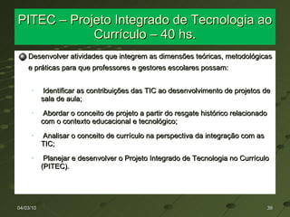 PITEC – Projeto Integrado de Tecnologia ao Currículo – 40 hs. Desenvolver atividades que integrem as dimensões teóricas, metodológicas e práticas para que professores e gestores escolares possam: Identificar as contribuições das TIC ao desenvolvimento de projetos de sala de aula; Abordar o conceito de projeto a partir do resgate histórico relacionado com o contexto educacional e tecnológico; Analisar o conceito de currículo na perspectiva da integração com as TIC; Planejar e desenvolver o Projeto Integrado de Tecnologia no Currículo (PITEC). 04/03/10 