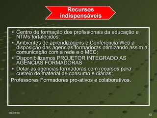 Centro de formação dos profissionais da educação e NTMs fortalecidos;  Ambientes de aprendizagens e Conferencia Web a disposição das agencias formadoras otimizando assim a comunicação com a rede e o MEC; Disponibilizamos PROJETOR INTEGRADO AS AGENCIAS FORMADORAS  Dotar as agencias formadoras com recursos para custeio de material de consumo e diárias; Professores Formadores pro-ativos e colaborativos . 04/03/10 