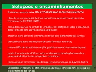 Soluções e encaminhamentos Fortalecer a parceria entre SEDUC/COORDENAÇAO PROINFO/UNDIME/NTM Utilizar de recursos materiais (veículo, laboratório e dependências das Agencias Formadoras do CEFAPRO e NTMs; Desencadear esforços  no sentido de sensibilizar aos professores sobre a importancia dessa formação para usa vida profissional\pessoal; Apresentar plano contendo a demanda de bolsas para atendimento das turmas ; Contratar bolsistas nos municípios onde serão formadas as turmas; Prover os LIEDs de laboratórios e ampliar gradativamente o número de máquinas; Instalar linux educacional 3.0 em todos os laboratórios (atualização da versão e formatação dual boot e seus respectivos repositórios; Prover as escolas com internet banda larga (recursos próprios e do Governo Federal Estabelecer cronograma de atendimento aos cursistas, convencionando prazos para inicio e termino dos cursos ; Disponibilizar recursos materiais – material -  mídia (DCs e DVDs gravados pelos formadores) e demais recursos existentes na escola; Disponibilizando conteúdos (textos, revistas e demais recursos gravados para uso dos cursistas; Construir e aplicar avaliação das ações de formação desenvolvidas pelos CEFAPROS E NTMs. 