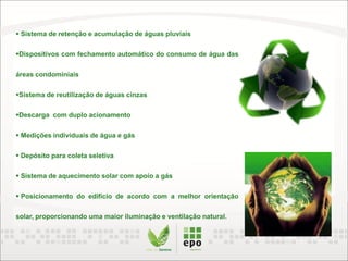  Sistema de retenção e acumulação de águas pluviais
Dispositivos com fechamento automático do consumo de água das
áreas condominiais
Sistema de reutilização de águas cinzas
Descarga com duplo acionamento
 Medições individuais de água e gás
 Depósito para coleta seletiva
 Sistema de aquecimento solar com apoio a gás
 Posicionamento do edifício de acordo com a melhor orientação
solar, proporcionando uma maior iluminação e ventilação natural.
 