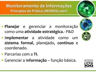 Monitoramento de Informações
     Princípios de Prática (MORESI,2001)



• Planejar e gerenciar a monitoração
  como uma atividade estratégica.- P&D
• Implementar a atividade como um
  sistema formal, planejado, continuo e
  coordenado.
• Parcerias com a TI.
• Gerenciar a informação – função básica.
 