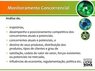 Monitoramento Concorrencial

Análise de;

• trajetórias,
• desempenho e posicionamento competitivo dos
  concorrentes atuais e potenciais.
• concorrentes atuais e potenciais, o
• destino de seus produtos, distribuição dos
  produtos, tipos de clientes e grau de
• satisfação, cadeia de valor do setor, forças existentes
  ou potenciais no mercado,
• influências da economia, regulamentação, política etc.
 