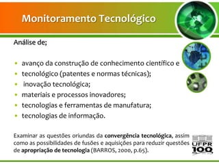 Monitoramento Tecnológico

Análise de;

•   avanço da construção de conhecimento científico e
•   tecnológico (patentes e normas técnicas);
•    inovação tecnológica;
•   materiais e processos inovadores;
•   tecnologias e ferramentas de manufatura;
•   tecnologias de informação.

Examinar as questões oriundas da convergência tecnológica, assim
como as possibilidades de fusões e aquisições para reduzir questões
de apropriação de tecnologia (BARROS, 2000, p.65).
 