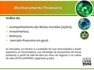 Monitoramento Financeiro

Análise de;

•   acompanhamento das Bolsas mundiais (ações);
•   investimentos;
•   balanços;
•    mercado financeiro em geral.

os mercados, os clientes e a avaliação de suas necessidades e poder
aquisitivo; os fornecedores, sua estratégia de lançamento de novos
produtos; o perfil da mão-de-obra do ramo de negócio e na cadeia
de valor (STOLLENWERK, 1999/2000, p.481).
 