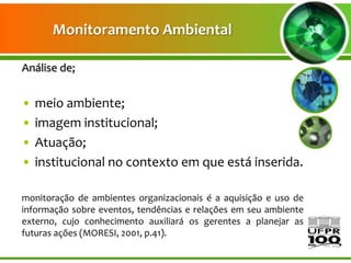 Monitoramento Ambiental

Análise de;


•   meio ambiente;
•   imagem institucional;
•   Atuação;
•   institucional no contexto em que está inserida.

monitoração de ambientes organizacionais é a aquisição e uso de
informação sobre eventos, tendências e relações em seu ambiente
externo, cujo conhecimento auxiliará os gerentes a planejar as
futuras ações (MORESI, 2001, p.41).
 