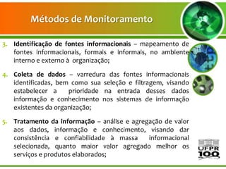 Métodos de Monitoramento

3. Identificação de fontes informacionais – mapeamento de
   fontes informacionais, formais e informais, no ambiente
   interno e externo à organização;

4. Coleta de dados – varredura das fontes informacionais
   identificadas, bem como sua seleção e filtragem, visando
   estabelecer a     prioridade na entrada desses dados
   informação e conhecimento nos sistemas de informação
   existentes da organização;

5. Tratamento da informação – análise e agregação de valor
   aos dados, informação e conhecimento, visando dar
   consistência e confiabilidade à massa     informacional
   selecionada, quanto maior valor agregado melhor os
   serviços e produtos elaborados;
 