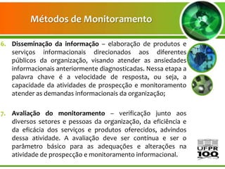 Métodos de Monitoramento

6. Disseminação da informação – elaboração de produtos e
   serviços informacionais direcionados aos diferentes
   públicos da organização, visando atender as ansiedades
   informacionais anteriormente diagnosticadas. Nessa etapa a
   palavra chave é a velocidade de resposta, ou seja, a
   capacidade da atividades de prospecção e monitoramento
   atender as demandas informacionais da organização;

7. Avaliação do monitoramento – verificação junto aos
   diversos setores e pessoas da organização, da eficiência e
   da eficácia dos serviços e produtos oferecidos, advindos
   dessa atividade. A avaliação deve ser contínua e ser o
   parâmetro básico para as adequações e alterações na
   atividade de prospecção e monitoramento informacional.
 