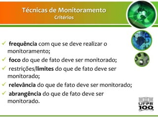 Técnicas de Monitoramento
                   Critérios




 frequência com que se deve realizar o
 monitoramento;
 foco do que de fato deve ser monitorado;
 restrições/limites do que de fato deve ser
 monitorado;
 relevância do que de fato deve ser monitorado;
 abrangência do que de fato deve ser
 monitorado.
 