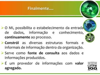Finalmente....



 O MI, possibilita o estabelecimento da entrada
  de dados, informação e conhecimento,
  continuamente ao processo.
 Constrói as diversas estruturas formais e
  informais de informação dentro da organização.
 Serve como fonte de consulta aos dados e
  informações produzidos.
 É um provedor de informações com valor
  agregado.
 