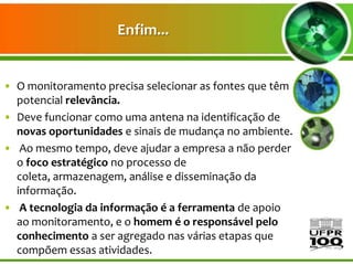 Enfim...


• O monitoramento precisa selecionar as fontes que têm
  potencial relevância.
• Deve funcionar como uma antena na identificação de
  novas oportunidades e sinais de mudança no ambiente.
• Ao mesmo tempo, deve ajudar a empresa a não perder
  o foco estratégico no processo de
  coleta, armazenagem, análise e disseminação da
  informação.
• A tecnologia da informação é a ferramenta de apoio
  ao monitoramento, e o homem é o responsável pelo
  conhecimento a ser agregado nas várias etapas que
  compõem essas atividades.
 