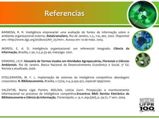 Referencias

BARBOSA, R. R. Inteligência empresarial: uma avaliação de fontes de informação sobre o
ambiente organizacional externo. DataGramaZero, Rio de Janeiro, v.3., n.6, dez. 2002. Disponível
em: <http://www.dgz.org.br/dez02/Art_03.htm>. Acesso em: 10 de maio. 2003.

MORESI, E. A. D. Inteligência organizacional: um referencial integrado. Ciência da
Informação, Brasília, v.30, n.2, p.35-46, maio/ago. 2001.

ORMOND, J.G.P. Glossário de Termos Usados em Atividades Agropecuárias, Florestais e Ciências
Ambientais. Rio de Janeiro. Banco Nacional de Desenvolvimento Econômico e Social. 3ª Ed.
Revista e atualizada. 2006.

STOLLENWERK, M. F. L. Implantação de sistemas de inteligência competitiva: abordagem
corporativa. R. Biblioteconomia, Brasília, v.23/24, n.4, p.455-472, especial 1999/2000.

VALENTIM, Marta Lígia Pomim; MOLINA, Letícia Gorri. Prospecção e monitoramento
informacional no processo de inteligência competitiva.Encontros Bibli: Revista Eletrônica de
Biblioteconomia e Ciência da Informação, Florianópolis, v. 9, n. esp.(del), p. 59-77, 1º sem. 2004.
 