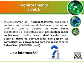 Monitoramento
                    Definição


• MONITORAMENTO – Acompanhamento, avaliação e
  controle das condições ou de fenômenos, naturais ou
  artificiais, com o objetivo de obter dados
  quantitativos e qualitativos que possibilitem maior
  conhecimento sobre eles, identificando assim
  possíveis riscos ou oportunidades que possam ser
  controlados ou aproveitados para minimizar eventos
  indesejáveis (ORMOND, 2006).

       ...e a informação?
 