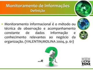 Monitoramento de Informações
                 Definição


• Monitoramento informacional é o método ou
  técnica de observação e acompanhamento
  constante     de   dados   informação     e
  conhecimento relevantes ao negócio da
  organização. (VALENTIN;MOLINA 2004, p. 61)




                      ...e
 