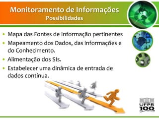 Monitoramento de Informações
               Possibilidades

• Mapa das Fontes de Informação pertinentes
• Mapeamento dos Dados, das informações e
  do Conhecimento.
• Alimentação dos SIs.
• Estabelecer uma dinâmica de entrada de
  dados contínua.
 