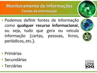 Monitoramento de Informações
          Fontes de Informação

• Podemos definir fontes de informação
  como qualquer recurso informacional,
  ou seja, tudo que gera ou veicula
  informação (cartas, pessoas, livros,
  periódicos, etc.).

• Primárias
• Secundárias
• Terciárias
 
