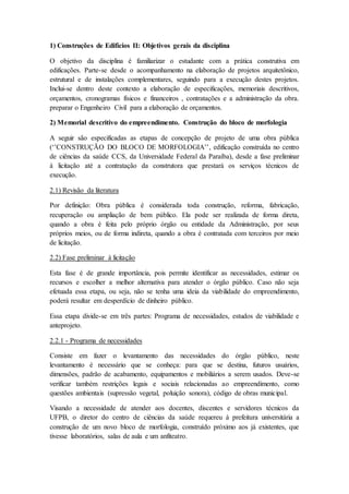 1) Construções de Edifícios II: Objetivos gerais da disciplina
O objetivo da disciplina é familiarizar o estudante com a prática construtiva em
edificações. Parte-se desde o acompanhamento na elaboração de projetos arquitetônico,
estrutural e de instalações complementares, seguindo para a execução destes projetos.
Inclui-se dentro deste contexto a elaboração de especificações, memoriais descritivos,
orçamentos, cronogramas físicos e financeiros , contratações e a administração da obra.
preparar o Engenheiro Civil para a elaboração de orçamentos.
2) Memorial descritivo do empreendimento. Construção do bloco de morfologia
A seguir são especificadas as etapas de concepção de projeto de uma obra pública
(‘’CONSTRUÇÃO DO BLOCO DE MORFOLOGIA’’, edificação construída no centro
de ciências da saúde CCS, da Universidade Federal da Paraíba), desde a fase preliminar
à licitação até a contratação da construtora que prestará os serviços técnicos de
execução.
2.1) Revisão da literatura
Por definição: Obra pública é considerada toda construção, reforma, fabricação,
recuperação ou ampliação de bem público. Ela pode ser realizada de forma direta,
quando a obra é feita pelo próprio órgão ou entidade da Administração, por seus
próprios meios, ou de forma indireta, quando a obra é contratada com terceiros por meio
de licitação.
2.2) Fase preliminar à licitação
Esta fase é de grande importância, pois permite identificar as necessidades, estimar os
recursos e escolher a melhor alternativa para atender o órgão público. Caso não seja
efetuada essa etapa, ou seja, não se tenha uma ideia da viabilidade do empreendimento,
poderá resultar em desperdício de dinheiro público.
Essa etapa divide-se em três partes: Programa de necessidades, estudos de viabilidade e
anteprojeto.
2.2.1 - Programa de necessidades
Consiste em fazer o levantamento das necessidades do órgão público, neste
levantamento é necessário que se conheça: para que se destina, futuros usuários,
dimensões, padrão de acabamento, equipamentos e mobiliários a serem usados. Deve-se
verificar também restrições legais e sociais relacionadas ao empreendimento, como
questões ambientais (supressão vegetal, poluição sonora), código de obras municipal.
Visando a necessidade de atender aos docentes, discentes e servidores técnicos da
UFPB, o diretor do centro de ciências da saúde requereu à prefeitura universitária a
construção de um novo bloco de morfologia, construído próximo aos já existentes, que
tivesse laboratórios, salas de aula e um anfiteatro.
 