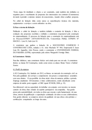Nesta etapa foi detalhado o objeto a ser construído, onde também são definidos os
requisitos para o recebimento de propostas dos interessados em contratar (Construtoras)
de modo á permitir o máximo número de concorrentes, visando obter a melhor proposta.
No edital de licitação tinha como anexo as especificações técnicas dos materiais,
equipamentos e serviços a serem utilizados na obra.
5) Fase externa da licitação
Publicado o edital de licitação e também definida a comissão de licitação, é feita a
avaliação das propostas recebidas e definida a construtora responsável pela construção
do empreendimento. O processo de licitação para a construção do empreendimento está
no Processo/UFPB/Nº 23074.030198/2013-86, Concorrência Pública UFPB/PU Nº
004/2013 - Lote 01, Sub-Lote 01.
A construtora que ganhou a licitação foi a SOCONSTROI COMÉRCIO E
CONSTRUCOES LTDA, sediada à Av. João Machado Nº 964, Empresarial E Jasen
Loja 04, Jaguaribe, João Pessoa, sendo o contratante a UNIVERSIDADE FEDERAL
DA PARAÍBA (UFPB), representada pela reitora Margareth Formiga Diniz.
6) Construtora fictícia
Para fins didáticos, uma construtora fictícia será criada para uso em sala. A construtora
fictícia se chama SC Construções, tendo como sócios os alunos Bruno Victor e Gabriel
Soares.
6.1 Perfil da empresa
A SC Construções SA, fundada em 2012, se firmou no mercado da construção civil no
País pela qualidade dos serviços e cumprimento dos prazos e compromissos assumidos
com seus clientes. O seu portfólio de obras inclui obras de natureza pública e privada.
Emprega atualmente 320 (trezentos e vinte) colaboradores, sendo classificada como
empresa de médio porte segundo a CBIC (apud JÚNIOR, 2008, p. 19).
Seu diferencial está na capacidade de trabalhar em conjunto com terceiros no mesmo
canteiro de obras, fruto oriundo do espírito participativo da companhia. Sua gestão
preza pela sustentabilidade em todas as obras que executa e pela humanização de suas
obras, através da qualificação e capacitação continuada de todos os seus colaboradores.
Esta gestão eficiente se comprova através da qualidade de suas obras e dos prêmios e
certificações conquistados ao longo dos anos.
 
