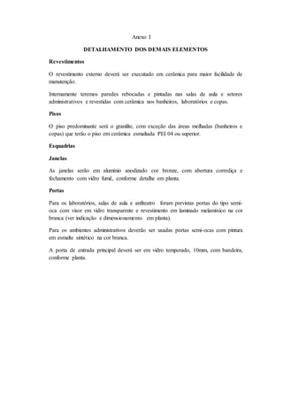 Anexo I
DETALHAMENTO DOS DEMAIS ELEMENTOS
Revestimentos
O revestimento externo deverá ser executado em cerâmica para maior facilidade de
manutenção.
Internamente teremos paredes rebocadas e pintadas nas salas de aula e setores
administrativos e revestidas com cerâmica nos banheiros, laboratórios e copas.
Pisos
O piso predominante será o granilite, com exceção das áreas molhadas (banheiros e
copas) que terão o piso em cerâmica esmaltada PEI 04 ou superior.
Esquadrias
Janelas
As janelas serão em alumínio anodizado cor bronze, com abertura corrediça e
fechamento com vidro fumê, conforme detalhe em planta.
Portas
Para os laboratórios, salas de aula e anfiteatro foram previstas portas do tipo semi-
oca com visor em vidro transparente e revestimento em laminado melamínico na cor
branca (ver indicação e dimensionamento em planta).
Para os ambientes administrativos deverão ser usadas portas semi-ocas com pintura
em esmalte sintético na cor branca.
A porta de entrada principal deverá ser em vidro temperado, 10mm, com bandeira,
conforme planta.
 