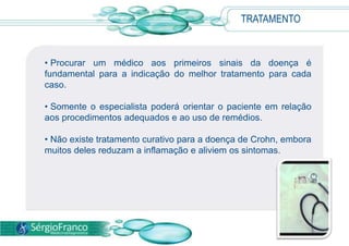 TRATAMENTO
• Procurar um médico aos primeiros sinais da doença é
fundamental para a indicação do melhor tratamento para cada
caso.
• Somente o especialista poderá orientar o paciente em relação
aos procedimentos adequados e ao uso de remédios.
• Não existe tratamento curativo para a doença de Crohn, embora
muitos deles reduzam a inflamação e aliviem os sintomas.
 