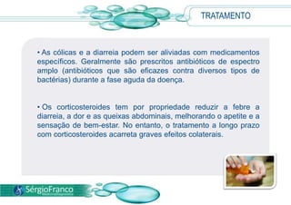 TRATAMENTO
• As cólicas e a diarreia podem ser aliviadas com medicamentos
específicos. Geralmente são prescritos antibióticos de espectro
amplo (antibióticos que são eficazes contra diversos tipos de
bactérias) durante a fase aguda da doença.
• Os corticosteroides tem por propriedade reduzir a febre a
diarreia, a dor e as queixas abdominais, melhorando o apetite e a
sensação de bem-estar. No entanto, o tratamento a longo prazo
com corticosteroides acarreta graves efeitos colaterais.
 