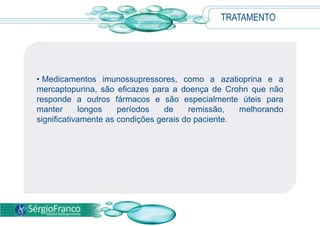 TRATAMENTO
• Medicamentos imunossupressores, como a azatioprina e a
mercaptopurina, são eficazes para a doença de Crohn que não
responde a outros fármacos e são especialmente úteis para
manter longos períodos de remissão, melhorando
significativamente as condições gerais do paciente.
 