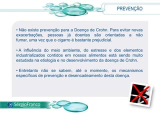PREVENÇÃO
• Não existe prevenção para a Doença de Crohn. Para evitar novas
exacerbações, pessoas já doentes são orientadas a não
fumar, uma vez que o cigarro é bastante prejudicial.
• A influência do meio ambiente, do estresse e dos elementos
industrializados contidos em nossos alimentos está sendo muito
estudada na etiologia e no desenvolvimento da doença de Crohn.
• Entretanto não se sabem, até o momento, os mecanismos
específicos de prevenção e desencadeamento desta doença.
 