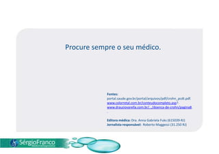 Procure sempre o seu médico.
Fontes:
portal.saude.gov.br/portal/arquivos/pdf/crohn_pcdt.pdf.
www.colorretal.com.br/conteudocompleto.asp?.
www.drauziovarella.com.br/.../doenca-de-crohn/pagina8.
.
Editora médica: Dra. Anna Gabriela Fuks (615039-RJ)
Jornalista responsável: Roberto Maggessi (31.250 RJ)
 