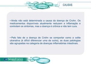 • Ainda não está determinada a causa da doença de Crohn. Os
medicamentos disponíveis atualmente reduzem a inflamação e
controlam os sintomas, mas a doença é crônica e não tem cura.
• Pelo fato de a doença de Crohn se comportar como a colite
ulcerativa (é difícil diferenciar uma da outra), as duas patologias
são agrupadas na categoria de doenças inflamatórias intestinais.
CAUSAS
 