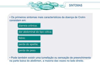 SINTOMAS
• Os primeiros sintomas mais característicos da doença de Crohn
consistem em:
diarreia crônica;
dor abdominal do tipo cólica;
febre;
perda do apetite;
perda de peso.
• Pode também existir uma tumefação ou sensação de preenchimento
na parte baixa do abdômen, a maioria das vezes no lado direito.
 