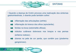 SINTOMAS
• Quando a doença de Crohn provoca uma reativação dos sintomas
gastrointestinais, o doente pode também sofrer:
inflamação das articulações (artrite);
inflamação do branco dos olhos (episclerite);
feridas na boca (estomatite aftosa);
nódulos cutâneos dolorosos nos braços e nas pernas
(eritema nodoso) ;
úlceras na pele de cor parda, que contêm pus (pioderma
gangrenoso).
 