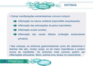 SINTOMAS
• Outras manifestações extraintestinais comuns incluem:
inflamação na coluna vertebral (espondilite anquilosante);
inflamação das articulações da pelve (sacroileíte)
inflamação ocular (uveíte);
inflamação dos canais biliares (colangite esclerosante
primária).
• Nas crianças, os sintomas gastrointestinais como dor abdominal e
diarreia não são, muitas vezes, os de maior importância e podem
nunca se manifestar. Os sintomas mais comuns podem ser
inflamações articulares, febre, anemia e/ou atraso no crescimento.
 