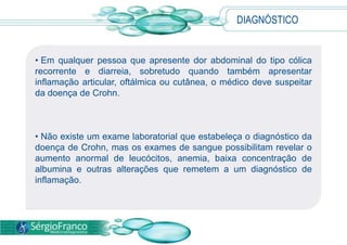 DIAGNÓSTICO
• Em qualquer pessoa que apresente dor abdominal do tipo cólica
recorrente e diarreia, sobretudo quando também apresentar
inflamação articular, oftálmica ou cutânea, o médico deve suspeitar
da doença de Crohn.
• Não existe um exame laboratorial que estabeleça o diagnóstico da
doença de Crohn, mas os exames de sangue possibilitam revelar o
aumento anormal de leucócitos, anemia, baixa concentração de
albumina e outras alterações que remetem a um diagnóstico de
inflamação.
 