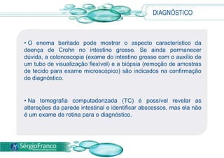 DIAGNÓSTICO
• O enema baritado pode mostrar o aspecto característico da
doença de Crohn no intestino grosso. Se ainda permanecer
dúvida, a colonoscopia (exame do intestino grosso com o auxílio de
um tubo de visualização flexível) e a biópsia (remoção de amostras
de tecido para exame microscópico) são indicados na confirmação
do diagnóstico.
• Na tomografia computadorizada (TC) é possível revelar as
alterações da parede intestinal e identificar abscessos, mas ela não
é um exame de rotina para o diagnóstico.
 