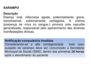 SARAMPO
Descrição
Doença viral, infecciosa aguda, potencialmente grave,
transmissível, extremamente contagiosa. A viremia
(presença de vírus no sangue.) provoca uma vasculite
generalizada, responsável pelo aparecimento das diversas
manifestações clinicas.
Notificação compulsória imediata
Considerando-se a alta contagiosidade todo caso
suspeito de sarampo deve ser comunicado a Secretaria
Municipal de Saúde (SMS), dentro das primeiras 24 horas
após o atendimento do paciente
 