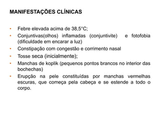 MANIFESTAÇÕES CLÍNICAS
• Febre elevada acima de 38,5°C;
• Conjuntivas(olhos) inflamadas (conjuntivite) e fotofobia
(dificuldade em encarar a luz)
• Constipação com congestão e corrimento nasal
• Tosse seca (inicialmente);
• Manchas de koplik (pequenos pontos brancos no interior das
bochechas)
• Erupção na pele constituídas por manchas vermelhas
escuras, que começa pela cabeça e se estende a todo o
corpo.
 