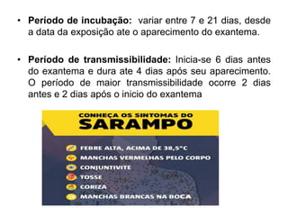 • Período de incubação: variar entre 7 e 21 dias, desde
a data da exposição ate o aparecimento do exantema.
• Período de transmissibilidade: Inicia-se 6 dias antes
do exantema e dura ate 4 dias após seu aparecimento.
O período de maior transmissibilidade ocorre 2 dias
antes e 2 dias após o inicio do exantema
 