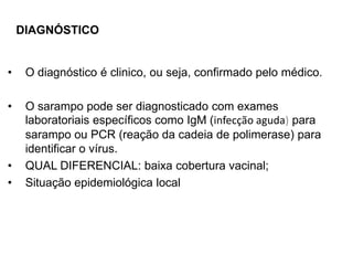 • O diagnóstico é clinico, ou seja, confirmado pelo médico.
• O sarampo pode ser diagnosticado com exames
laboratoriais específicos como IgM (infecção aguda) para
sarampo ou PCR (reação da cadeia de polimerase) para
identificar o vírus.
• QUAL DIFERENCIAL: baixa cobertura vacinal;
• Situação epidemiológica local
DIAGNÓSTICO
 