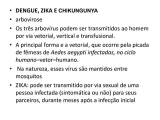 • DENGUE, ZIKA E CHIKUNGUNYA
• arbovirose
• Os três arbovírus podem ser transmitidos ao homem
por via vetorial, vertical e transfusional.
• A principal forma e a vetorial, que ocorre pela picada
de fêmeas de Aedes aegypti infectadas, no ciclo
humano–vetor–humano.
• Na natureza, esses vírus são mantidos entre
mosquitos
• ZIKA: pode ser transmitido por via sexual de uma
pessoa infectada (sintomática ou não) para seus
parceiros, durante meses após a infecção inicial
 