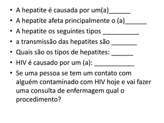 • A hepatite é causada por um(a)______
• A hepatite afeta principalmente o (a)______
• A hepatite os seguintes tipos __________
• a transmissão das hepatites são _______
• Quais são os tipos de hepatites: ______
• HIV é causado por um (a): ___________
• Se uma pessoa se tem um contato com
alguém contaminado com HIV hoje e vai fazer
uma consulta de enfermagem qual o
procedimento?
 