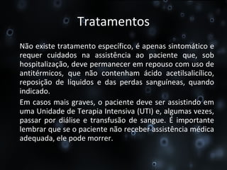 Tratamentos Não existe tratamento específico, é apenas sintomático e requer cuidados na assistência ao paciente que, sob hospitalização, deve permanecer em repouso com uso de antitérmicos, que não contenham ácido acetilsalicílico, reposição de líquidos e das perdas sanguíneas, quando indicado.  Em casos mais graves, o paciente deve ser assistindo em uma Unidade de Terapia Intensiva (UTI) e, algumas vezes, passar por diálise e transfusão de sangue. É importante lembrar que se o paciente não receber assistência médica adequada, ele pode morrer. 