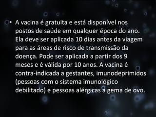 A vacina é gratuita e está disponível nos postos de saúde em qualquer época do ano. Ela deve ser aplicada 10 dias antes da viagem para as áreas de risco de transmissão da doença. Pode ser aplicada a partir dos 9 meses e é válida por 10 anos. A vacina é contra-indicada a gestantes, imunodeprimidos (pessoas com o sistema imunológico debilitado) e pessoas alérgicas a gema de ovo. 
