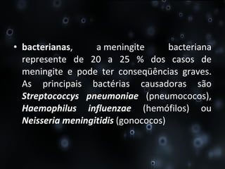 bacterianas , a meningite bacteriana represente de 20 a 25 % dos casos de meningite e pode ter conseqüências graves. As principais bactérias causadoras são  Streptococcys   pneumoniae  (pneumococos),  Haemophilus influenzae  (hemófilos) ou  Neisseria meningitidis  (gonococos) 