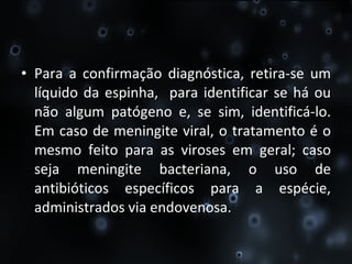 Para a confirmação diagnóstica, retira-se um líquido da espinha,  para identificar se há ou não algum patógeno e, se sim, identificá-lo. Em caso de meningite   viral, o   tratamento   é o mesmo feito para as viroses em geral; caso seja meningite   bacteriana, o uso de antibióticos específicos para a espécie, administrados via endovenosa. 