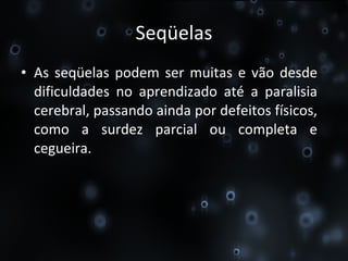 Seqüelas As seqüelas podem ser muitas e vão desde dificuldades no aprendizado até a paralisia cerebral, passando ainda por defeitos físicos, como a surdez parcial ou completa e cegueira. 