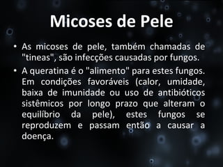 Micoses de Pele As micoses de pele, também chamadas de "tineas", são infecções causadas por fungos. A queratina é o "alimento" para estes fungos. Em condições favoráveis (calor, umidade, baixa de imunidade ou uso de antibióticos sistêmicos por longo prazo que alteram o equilíbrio da pele), estes fungos se reproduzem e passam então a causar a doença. 
