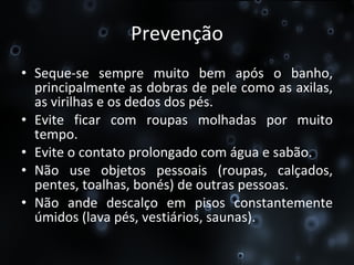 Prevenção Seque-se sempre muito bem após o banho, principalmente as dobras de pele como as axilas, as virilhas e os dedos dos pés.  Evite ficar com roupas molhadas por muito tempo.  Evite o contato prolongado com água e sabão.  Não use objetos pessoais (roupas, calçados, pentes, toalhas, bonés) de outras pessoas.  Não ande descalço em pisos constantemente úmidos (lava pés, vestiários, saunas).  