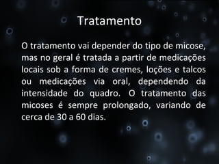 Tratamento O tratamento vai depender do tipo de micose, mas no geral é tratada a partir de medicações locais sob a forma de cremes, loções e talcos ou medicações via oral, dependendo da intensidade do quadro.  O tratamento das micoses é sempre prolongado, variando de cerca de 30 a 60 dias. 