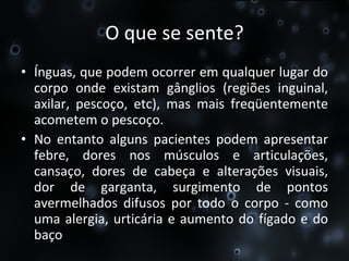 O que se sente? Ínguas, que podem ocorrer em qualquer lugar do corpo onde existam gânglios (regiões inguinal, axilar, pescoço, etc), mas mais freqüentemente acometem o pescoço. No entanto alguns pacientes podem apresentar febre, dores nos músculos e articulações, cansaço, dores de cabeça e alterações visuais, dor de garganta, surgimento de pontos avermelhados difusos por todo o corpo - como uma alergia, urticária e aumento do fígado e do baço 