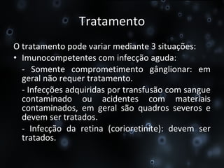 Tratamento O tratamento pode variar mediante 3 situações: Imunocompetentes com infecção aguda:  - Somente comprometimento gânglionar: em geral não requer tratamento.  - Infecções adquiridas por transfusão com sangue contaminado ou acidentes com materiais contaminados, em geral são quadros severos e devem ser tratados.  - Infecção da retina (corioretinite): devem ser tratados. 